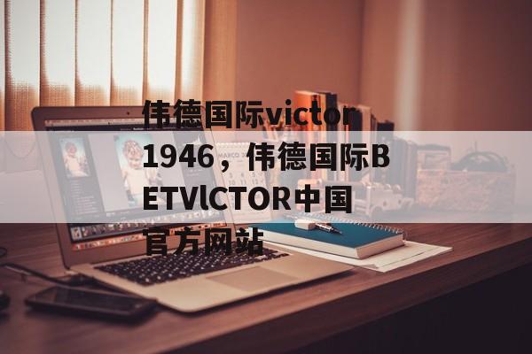 伟德国际victor1946，伟德国际BETVlCTOR中国官方网站