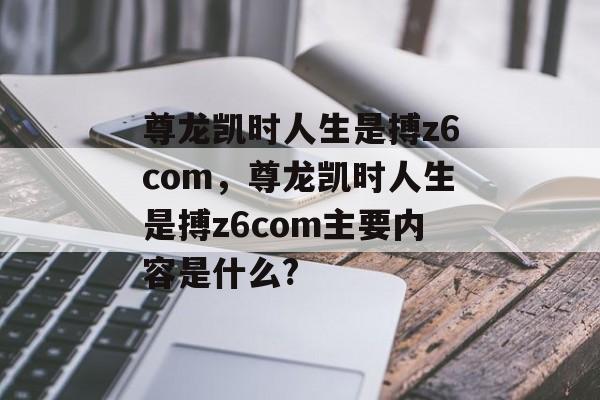 尊龙凯时人生是搏z6com，尊龙凯时人生是搏z6com主要内容是什么?